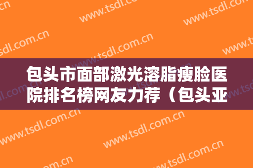 包头市面部激光溶脂瘦脸医院排名榜网友力荐（包头亚燊医疗美容诊所来为您助力）