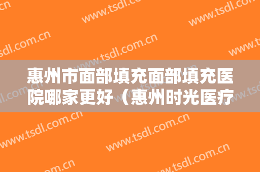 惠州市面部填充面部填充医院哪家更好（惠州时光医疗整形美容门诊部实力圈粉）