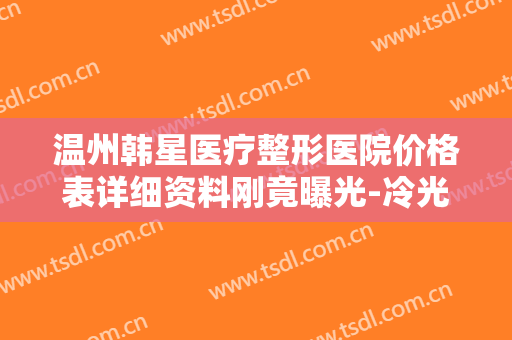 温州韩星医疗整形医院价格表详细资料刚竟曝光-冷光脱毛手术价格要多少