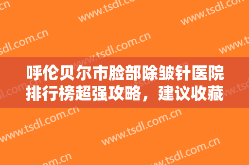 呼伦贝尔市脸部除皱针医院排行榜超强攻略，建议收藏（满洲里鹤美薛昌欣医疗美容诊所实力名气都在）
