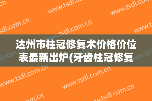 达州市柱冠修复术价格价位表最新出炉(牙齿柱冠修复)