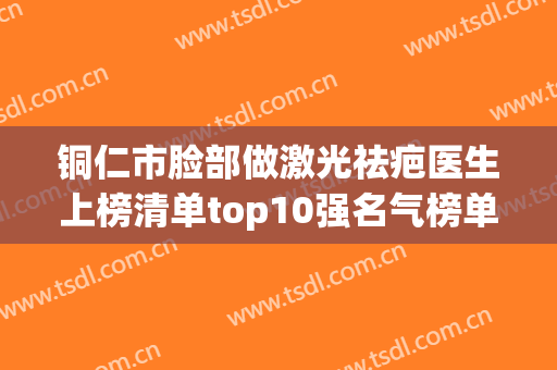 铜仁市脸部做激光祛疤医生上榜清单top10强名气榜单推荐-铜仁市脸部做激光祛疤整形医生