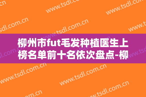 柳州市fut毛发种植医生上榜名单前十名依次盘点-柳州市fut毛发种植医生