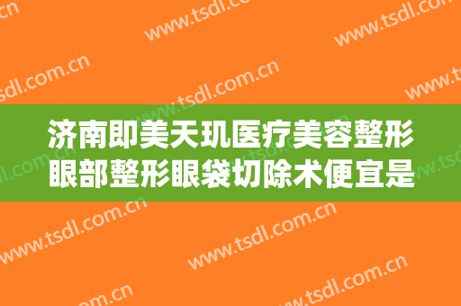 济南即美天玑医疗美容整形眼部整形眼袋切除术便宜是多少钱(济南即美天玑未来医美电话)