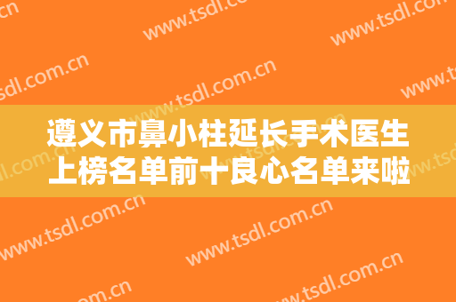 遵义市鼻小柱延长手术医生上榜名单前十良心名单来啦-遵义市鼻小柱延长手术整形医生
