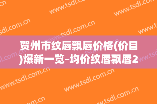 贺州市纹唇飘唇价格(价目)爆新一览-均价纹唇飘唇20615元