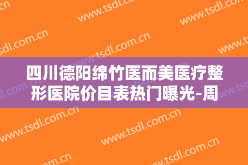 四川德阳绵竹医而美医疗整形医院价目表热门曝光-周雪整形医生