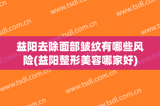 益阳去除面部皱纹有哪些风险(益阳整形美容哪家好)