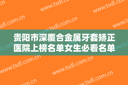 贵阳市深覆合金属牙套矫正医院上榜名单女生必看名单推荐（贵阳市深覆合金属牙套矫正口腔医院福利提前解锁）