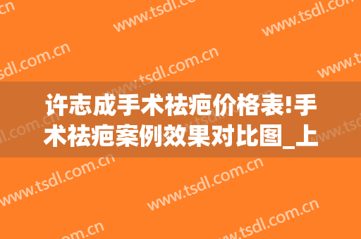 许志成手术祛疤价格表!手术祛疤案例效果对比图_上海交通大学医学院附属第九人民医院
