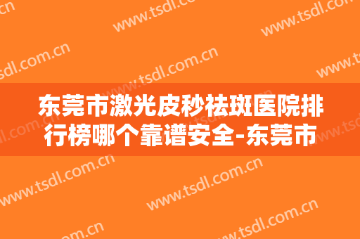 东莞市激光皮秒祛斑医院排行榜哪个靠谱安全-东莞市人民医院烧伤整形外科排在前七位
