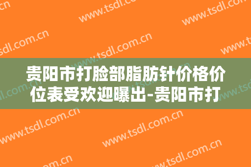 贵阳市打脸部脂肪针价格价位表受欢迎曝出-贵阳市打脸部脂肪针整形医院