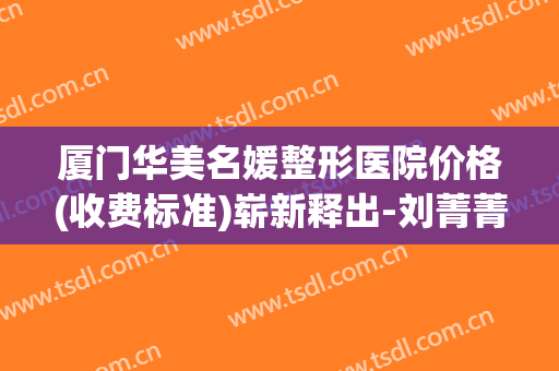 厦门华美名媛整形医院价格(收费标准)崭新释出-刘菁菁整形医生(厦门思明华美名媛医疗美容门诊部)