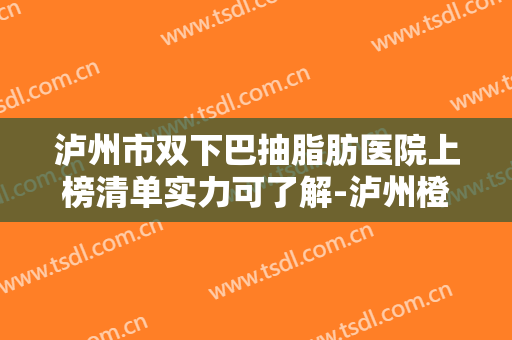 泸州市双下巴抽脂肪医院上榜清单实力可了解-泸州橙美医疗美容诊所大众喜爱度高口碑好