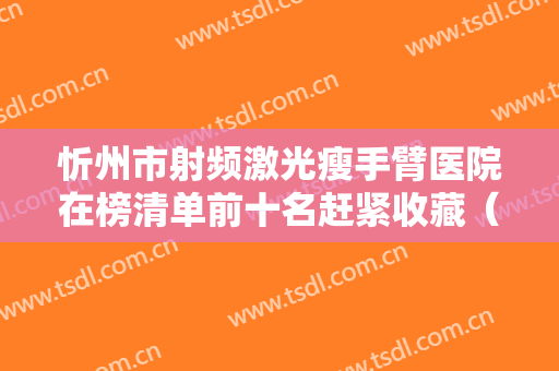 忻州市射频激光瘦手臂医院在榜清单前十名赶紧收藏（忻州美神整形医疗美容门诊部大家都说技术好）