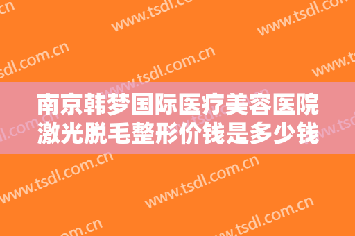 南京韩梦国际医疗美容医院激光脱毛整形价钱是多少钱