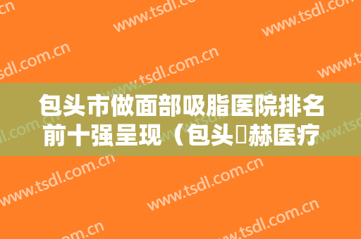 包头市做面部吸脂医院排名前十强呈现（包头洺赫医疗美容整形诊所你中意吗）