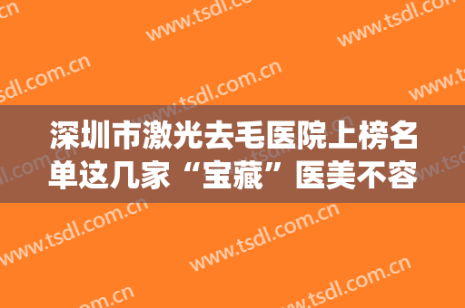 深圳市激光去毛医院上榜名单这几家“宝藏”医美不容错过(深圳龙岗中心医院整形外科五强医美实力不小看)