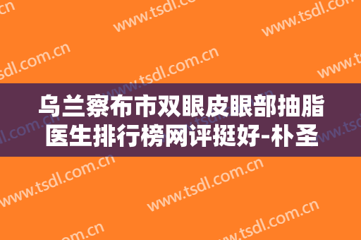 乌兰察布市双眼皮眼部抽脂医生排行榜网评挺好-朴圣勋整形医生实力口碑逐一点评