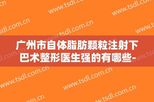 广州市自体脂肪颗粒注射下巴术整形医生强的有哪些-程志军医生实力口碑专业点评