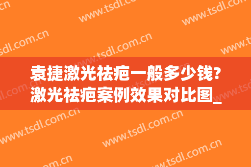 袁捷激光祛疤一般多少钱?激光祛疤案例效果对比图_上海交通大学医学院附属第九人民医院