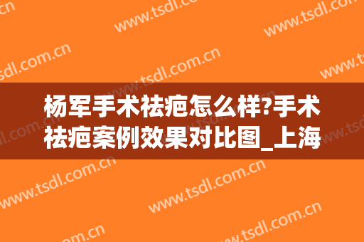 杨军手术祛疤怎么样?手术祛疤案例效果对比图_上海交通大学医学院附属第九人民医院