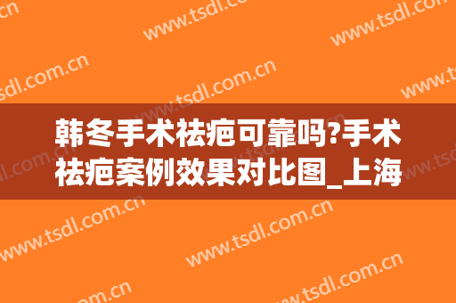 韩冬手术祛疤可靠吗?手术祛疤案例效果对比图_上海交通大学医学院附属第九人民医院