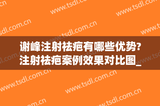 谢峰注射祛疤有哪些优势?注射祛疤案例效果对比图_上海交通大学医学院附属第九人民医院