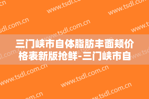三门峡市自体脂肪丰面颊价格表新版抢鲜-三门峡市自体脂肪丰面颊整形费用多少