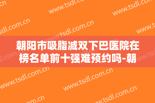 朝阳市吸脂减双下巴医院在榜名单前十强难预约吗-朝阳柒美医疗美容诊所位列前三