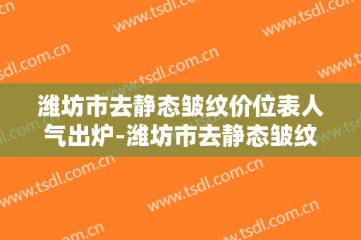 潍坊市去静态皱纹价位表人气出炉-潍坊市去静态皱纹究竟需要多少价格