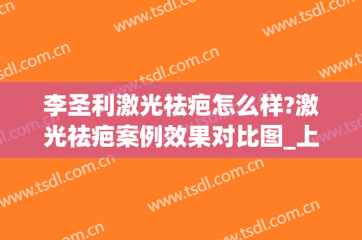 李圣利激光祛疤怎么样?激光祛疤案例效果对比图_上海交通大学医学院附属第九人民医院