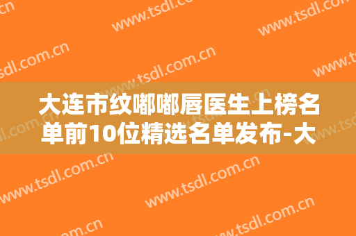 大连市纹嘟嘟唇医生上榜名单前10位精选名单发布-大连市纹嘟嘟唇医生