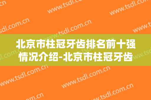 北京市柱冠牙齿排名前十强情况介绍-北京市柱冠牙齿口腔医生(北京医院牙冠价格)