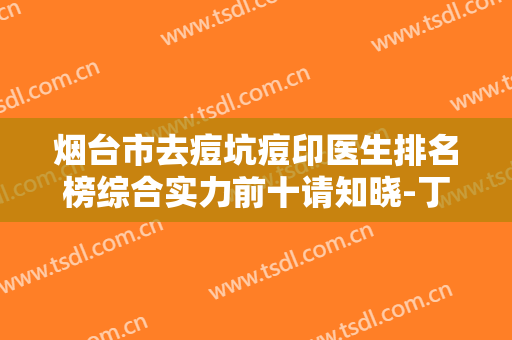 烟台市去痘坑痘印医生排名榜综合实力前十请知晓-丁雨仁整形医生收费标准、效果图一并分享