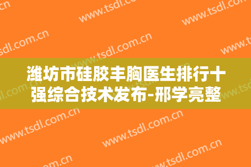 潍坊市硅胶丰胸医生排行十强综合技术发布-邢学亮整形医生你值得选择