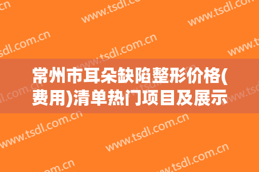 常州市耳朵缺陷整形价格(费用)清单热门项目及展示-常州市耳朵缺陷整形整形医院