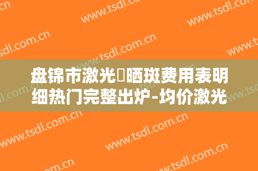 盘锦市激光袪晒斑费用表明细热门完整出炉-均价激光袪晒斑13322元