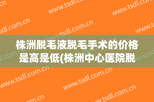 株洲脱毛液脱毛手术的价格是高是低(株洲中心医院脱毛价位)