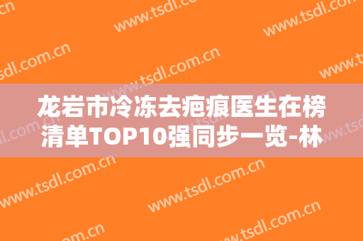 龙岩市冷冻去疤痕医生在榜清单TOP10强同步一览-林宙整形医生连年上榜