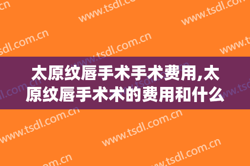 太原纹唇手术手术费用,太原纹唇手术术的费用和什么有关(太原唇裂哪里做的好)