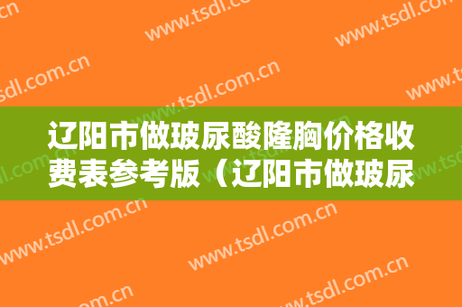 辽阳市做玻尿酸隆胸价格收费表参考版（辽阳市做玻尿酸隆胸需要价格大致是多少）