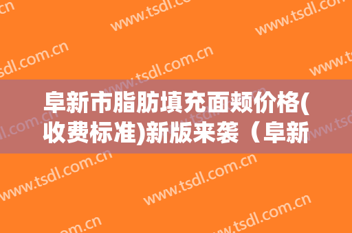 阜新市脂肪填充面颊价格(收费标准)新版来袭（阜新市脂肪填充面颊价钱需要多少）
