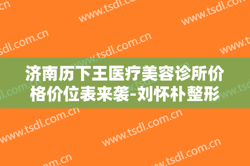 济南历下王医疗美容诊所价格价位表来袭-刘怀朴整形医生