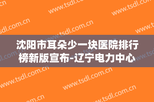 沈阳市耳朵少一块医院排行榜新版宣布-辽宁电力中心医院五官科与中国科学技术大学附属第一医院整形美容科上榜top4