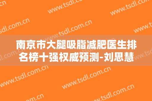 南京市大腿吸脂减肥医生排名榜十强权威预测-刘思慧医生私立医美TOP10榜上有名