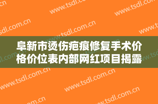 阜新市烫伤疤痕修复手术价格价位表内部网红项目揭露（阜新市烫伤疤痕修复手术价格是多少啊）