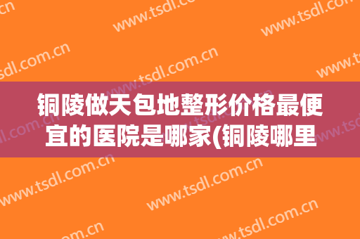 铜陵做天包地整形价格最便宜的医院是哪家(铜陵哪里做埋线双眼皮比较好)