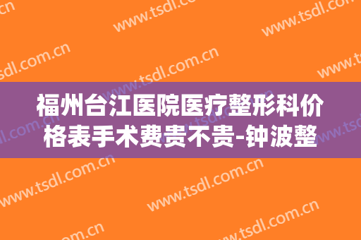 福州台江医院医疗整形科价格表手术费贵不贵-钟波整形医生(福州台江医院整形口碑好吗)