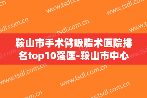 鞍山市手术臂吸脂术医院排名top10强医-鞍山市中心医院美容外科与鞍山市第三医院便宜实惠安利